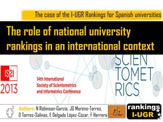 The role of national university
rankings in an international context
The case of the I-UGR Rankings for Spanish universities
Authors: N Robinson-Garcia, JG Moreno-Torres,
D Torres-Salinas, E Delgado López-Cózar, F Herrera
 