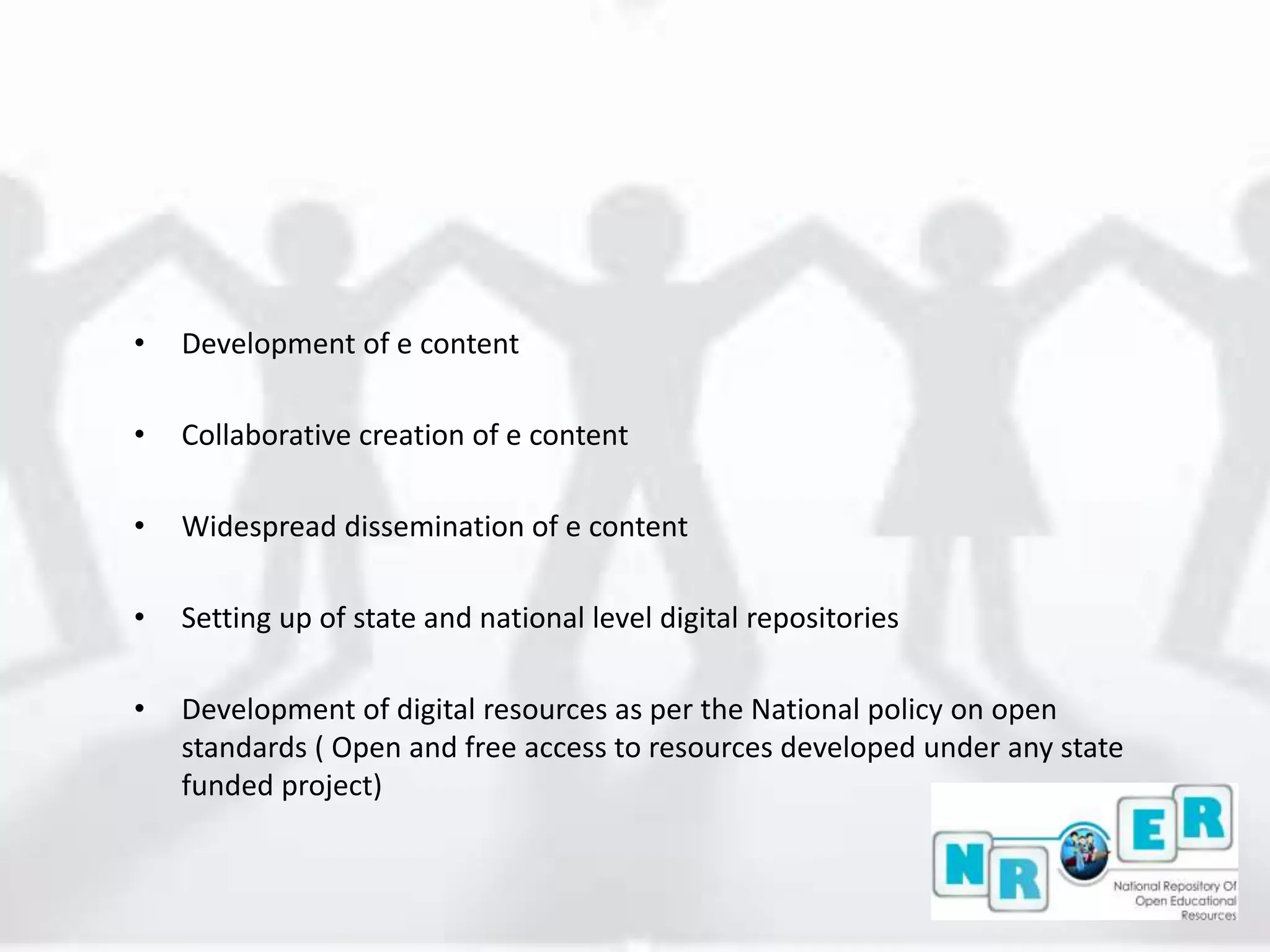 • Development of e content
• Collaborative creation of e content
• Widespread dissemination of e content
• Setting up of state and national level digital repositories
• Development of digital resources as per the National policy on open
standards ( Open and free access to resources developed under any state
funded project)
 
