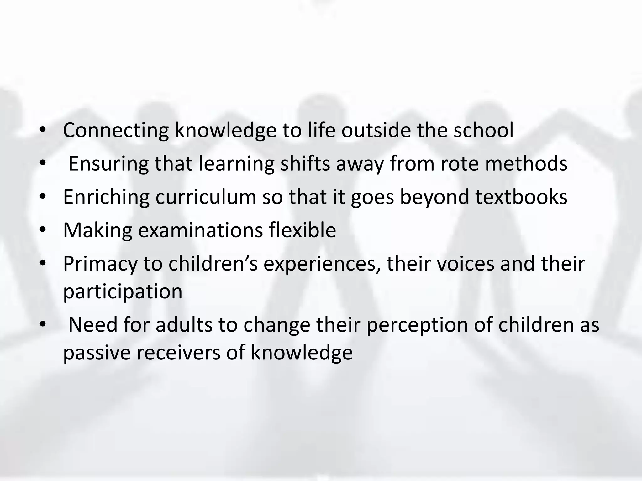 • Connecting knowledge to life outside the school
• Ensuring that learning shifts away from rote methods
• Enriching curriculum so that it goes beyond textbooks
• Making examinations flexible
• Primacy to children’s experiences, their voices and their
participation
• Need for adults to change their perception of children as
passive receivers of knowledge
 
