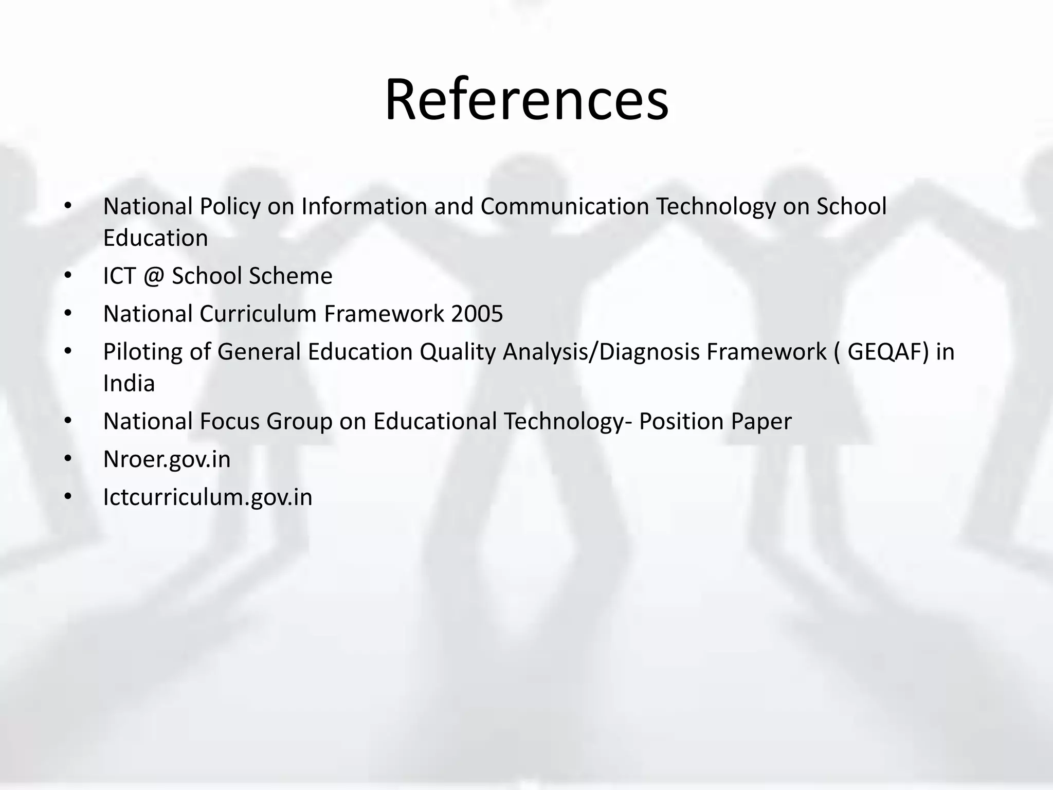 References
• National Policy on Information and Communication Technology on School
Education
• ICT @ School Scheme
• National Curriculum Framework 2005
• Piloting of General Education Quality Analysis/Diagnosis Framework ( GEQAF) in
India
• National Focus Group on Educational Technology- Position Paper
• Nroer.gov.in
• Ictcurriculum.gov.in
 