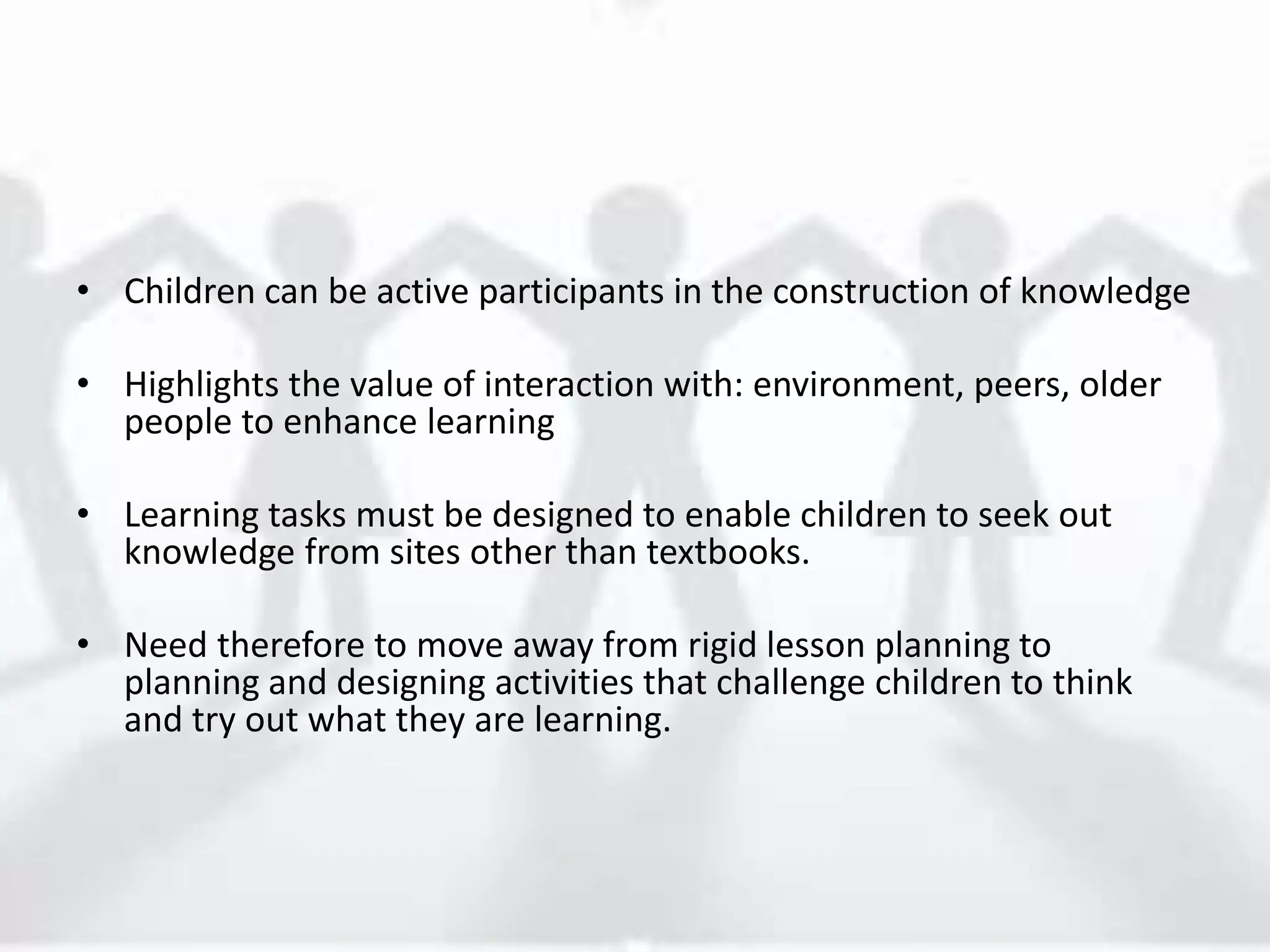 • Children can be active participants in the construction of knowledge
• Highlights the value of interaction with: environment, peers, older
people to enhance learning
• Learning tasks must be designed to enable children to seek out
knowledge from sites other than textbooks.
• Need therefore to move away from rigid lesson planning to
planning and designing activities that challenge children to think
and try out what they are learning.
 