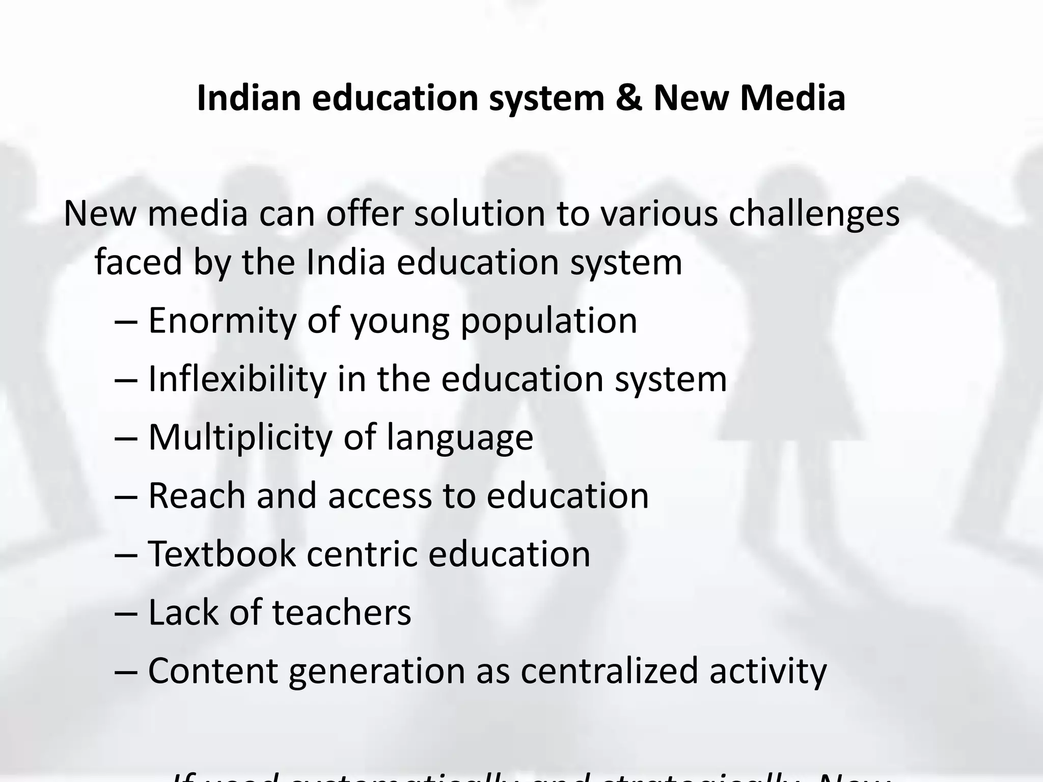 Indian education system & New Media
New media can offer solution to various challenges
faced by the India education system
– Enormity of young population
– Inflexibility in the education system
– Multiplicity of language
– Reach and access to education
– Textbook centric education
– Lack of teachers
– Content generation as centralized activity
 