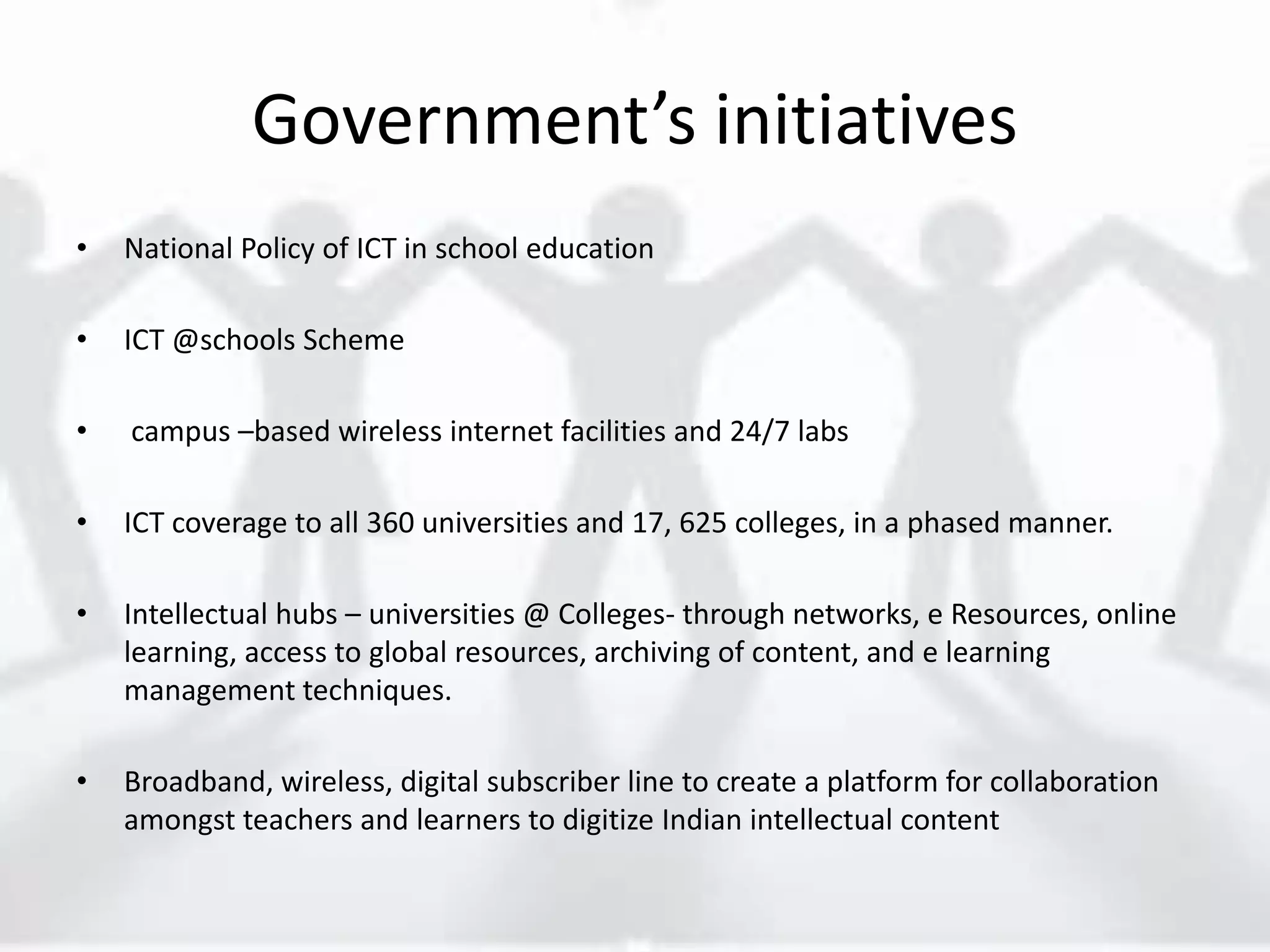 Government’s initiatives
• National Policy of ICT in school education
• ICT @schools Scheme
• campus –based wireless internet facilities and 24/7 labs
• ICT coverage to all 360 universities and 17, 625 colleges, in a phased manner.
• Intellectual hubs – universities @ Colleges- through networks, e Resources, online
learning, access to global resources, archiving of content, and e learning
management techniques.
• Broadband, wireless, digital subscriber line to create a platform for collaboration
amongst teachers and learners to digitize Indian intellectual content
 