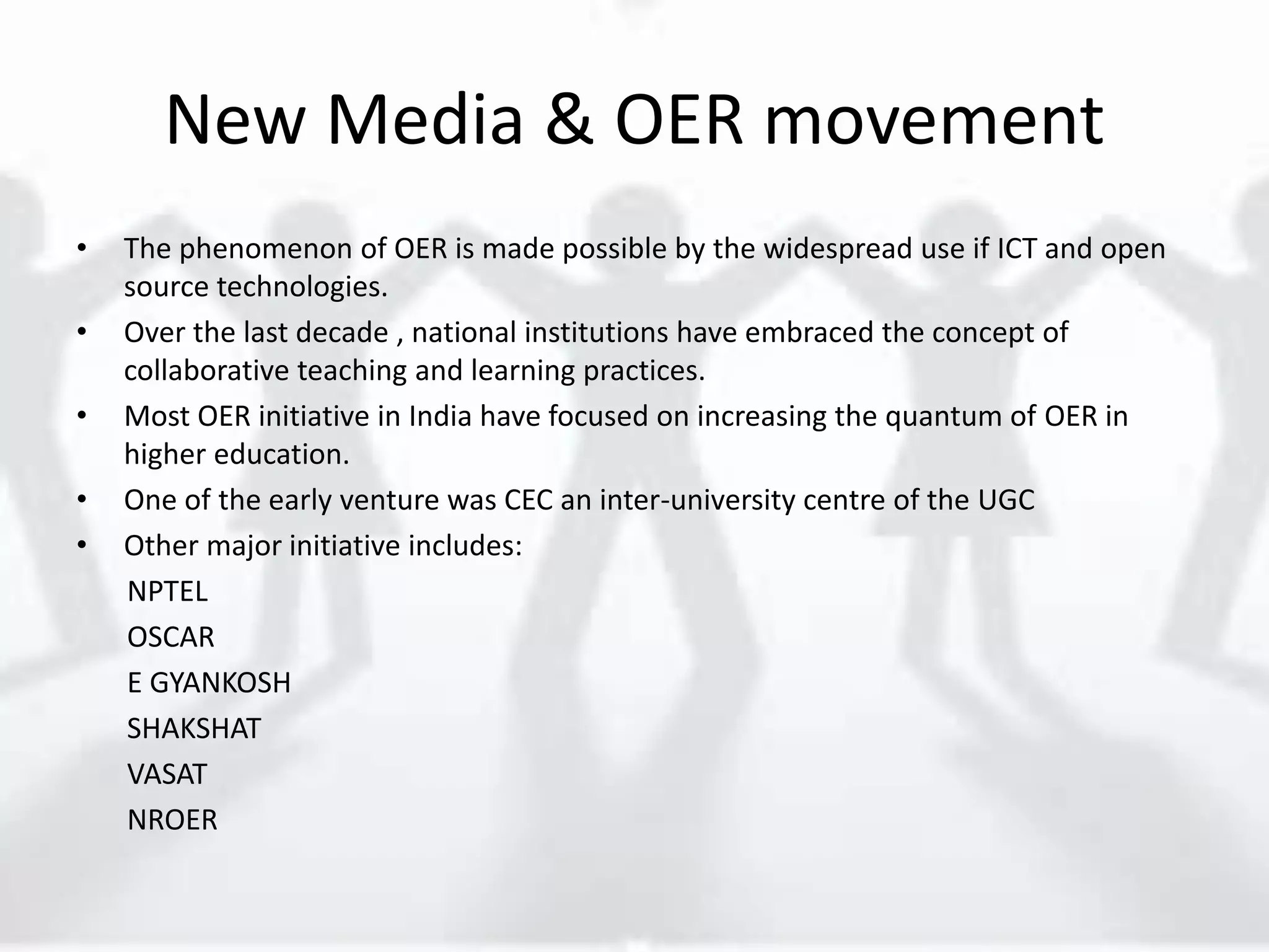 New Media & OER movement
• The phenomenon of OER is made possible by the widespread use if ICT and open
source technologies.
• Over the last decade , national institutions have embraced the concept of
collaborative teaching and learning practices.
• Most OER initiative in India have focused on increasing the quantum of OER in
higher education.
• One of the early venture was CEC an inter-university centre of the UGC
• Other major initiative includes:
NPTEL
OSCAR
E GYANKOSH
SHAKSHAT
VASAT
NROER
 