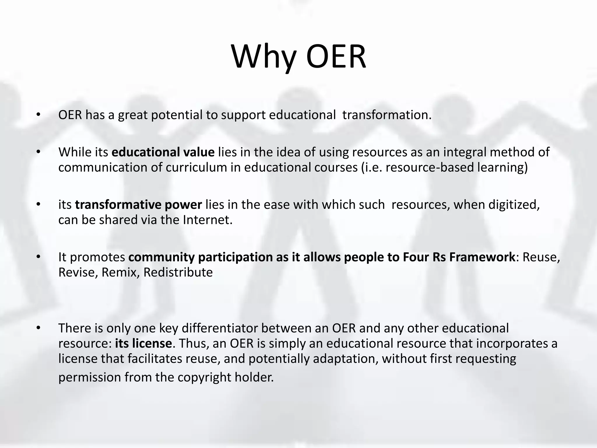 Why OER
• OER has a great potential to support educational transformation.
• While its educational value lies in the idea of using resources as an integral method of
communication of curriculum in educational courses (i.e. resource-based learning)
• its transformative power lies in the ease with which such resources, when digitized,
can be shared via the Internet.
• It promotes community participation as it allows people to Four Rs Framework: Reuse,
Revise, Remix, Redistribute
• There is only one key differentiator between an OER and any other educational
resource: its license. Thus, an OER is simply an educational resource that incorporates a
license that facilitates reuse, and potentially adaptation, without first requesting
permission from the copyright holder.
 