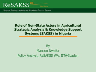 Role of Non-State Actors in Agricultural
Strategic Analysis & Knowledge Support
      Systems (SAKSS) in Nigeria


                     By
              Manson Nwafor
 Policy Analyst, ReSAKSS WA, IITA-Ibadan
 