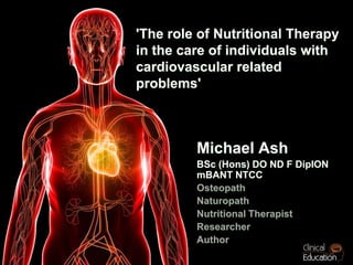 'The role of Nutritional Therapy in the care of individuals with cardiovascular related problems' Michael Ash  BSc (Hons) DO ND F DipION mBANT NTCC Osteopath Naturopath Nutritional Therapist Researcher Author 