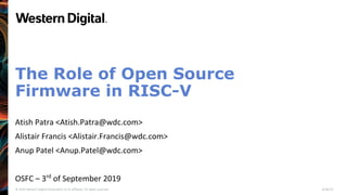 © 2019 Western Digital Corporation or its affiliates. All rights reserved. 8/30/19
The Role of Open Source
Firmware in RISC-V
Atish Patra <Atish.Patra@wdc.com>
Alistair Francis <Alistair.Francis@wdc.com>
Anup Patel <Anup.Patel@wdc.com>
OSFC – 3rd
of September 2019
 
