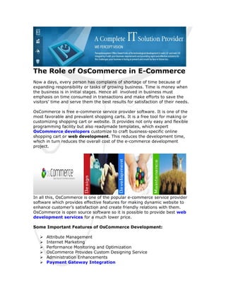 The Role of OsCommerce in E-Commerce
Now a days, every person has complains of shortage of time because of
expanding responsibility or tasks of growing business. Time is money when
the business is in initial stages. Hence all involved in business must
emphasis on time consumed in transactions and make efforts to save the
visitors’ time and serve them the best results for satisfaction of their needs.

OsCommerce is free e-commerce service provider software. It is one of the
most favorable and prevalent shopping carts. It is a free tool for making or
customizing shopping cart or website. It provides not only easy and flexible
programming facility but also readymade templates, which expert
OsCommerce developers customize to craft business-specific online
shopping cart or web development. This reduces the development time,
which in turn reduces the overall cost of the e-commerce development
project.




In all this, OsCommerce is one of the popular e-commerce service provider
software which provides effective features for making dynamic website to
enhance customer’s satisfaction and create friendly relations with them.
OsCommerce is open source software so it is possible to provide best web
development services for a much lower price.

Some Important Features of OsCommerce Development:

      Attribute Management
      Internet Marketing
      Performance Monitoring and Optimization
      OsCommerce Provides Custom Designing Service
      Administration Enhancements
      Payment Gateway Integration
 