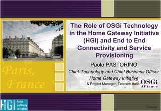 The Role of OSGi Technology
in the Home Gateway Initiative
(HGI) and End to End
Connectivity and Service
Provisioning
Paolo PASTORINOPaolo PASTORINO
Chief Technology and Chief Business OfficerChief Technology and Chief Business Officer
Home Gateway InitiativeHome Gateway Initiative
& Project Manager, Telecom Italia*& Project Manager, Telecom Italia*
* On leave
 
