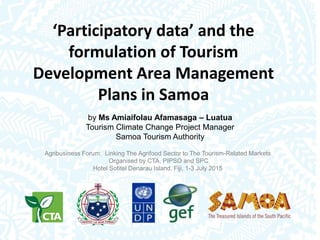 ‘Participatory data’ and the
formulation of Tourism
Development Area Management
Plans in Samoa
by Ms Amiaifolau Afamasaga – Luatua
Tourism Climate Change Project Manager
Samoa Tourism Authority
Agribusiness Forum: Linking The Agrifood Sector to The Tourism-Related Markets
Organised by CTA, PIPSO and SPC
Hotel Sofitel Denarau Island, Fiji, 1-3 July 2015
 