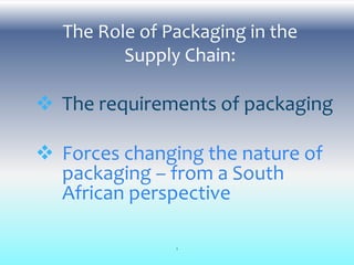 The Role of Packaging in the
Supply Chain:
 The requirements of packaging
 Forces changing the nature of
packaging – from a South
African perspective
1
 