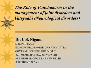 The Role of Panchakarm in theThe Role of Panchakarm in the
management of joint disorders andmanagement of joint disorders and
Vatvyadhi (Neurological disordersVatvyadhi (Neurological disorders))
Dr. U.S. Nigam,Dr. U.S. Nigam,
M.D. Ph.D (Ayu.)M.D. Ph.D (Ayu.)
EX PRINCIPIAL/PROFESSOR KAYCHIKITSAEX PRINCIPIAL/PROFESSOR KAYCHIKITSA
GOVT AYU COLLEGE UJJAIN (M.P.)GOVT AYU COLLEGE UJJAIN (M.P.)
-G.B MEMBER OF RAV NEW DWLHIG.B MEMBER OF RAV NEW DWLHI
-G.B MEMBER OF C.B.P.A.I NEW DELHIG.B MEMBER OF C.B.P.A.I NEW DELHI
-PRESIDENT N.P.A.RPRESIDENT N.P.A.R
 