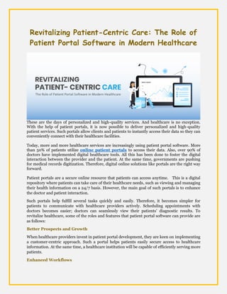 Revitalizing Patient-Centric Care: The Role of
Patient Portal Software in Modern Healthcare
These are the days of personalized and high-quality services. And healthcare is no exception.
With the help of patient portals, it is now possible to deliver personalized and high-quality
patient services. Such portals allow clients and patients to instantly access their data so they can
conveniently connect with their healthcare facilities.
Today, more and more healthcare services are increasingly using patient portal software. More
than 50% of patients utilize online patient portals to access their data. Also, over 90% of
doctors have implemented digital healthcare tools. All this has been done to foster the digital
interaction between the provider and the patient. At the same time, governments are pushing
for medical records digitization. Therefore, digital online solutions like portals are the right way
forward.
Patient portals are a secure online resource that patients can access anytime. This is a digital
repository where patients can take care of their healthcare needs, such as viewing and managing
their health information on a 24/7 basis. However, the main goal of such portals is to enhance
the doctor and patient interaction.
Such portals help fulfill several tasks quickly and easily. Therefore, it becomes simpler for
patients to communicate with healthcare providers actively. Scheduling appointments with
doctors becomes easier; doctors can seamlessly view their patients' diagnostic results. To
revitalize healthcare, some of the roles and features that patient portal software can provide are
as follows:
Better Prospects and Growth
When healthcare providers invest in patient portal development, they are keen on implementing
a customer-centric approach. Such a portal helps patients easily secure access to healthcare
information. At the same time, a healthcare institution will be capable of efficiently serving more
patients.
Enhanced Workflows
 