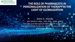 THE ROLE OF PHARMACISTS IN
PERSONALIZATION OF THERAPY IN THE
LIGHT OF GLOBALIZATION
Dalia A. Hamdy
BSc.(Pharm), MSc., PhD, RPh., MBA, MRSC
Founder and Manager of AbEx Health Services LTD.
Assistant Clinical Professor, FoPPS, University of Alberta
dhamdi@ualberta.ca
 