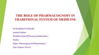 THE ROLE OF PHARMACOGNOSY IN
TRADITIONAL SYSTEM OF MEDICINE
Mr NandakishorB. Deshmukh.
Assistant Professor
ShraddhaInstituteOf Pharmacy, KondalaZambre,
Washim.
Subject - Pharmacognosy And Phytochemistry-I
Class- B-pharm- II Sem IV
 