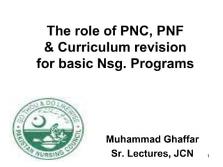 The role of PNC, PNF
 & Curriculum revision
for basic Nsg. Programs




          Muhammad Ghaffar
           Sr. Lectures, JCN   1
 