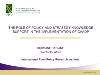 THE ROLE OF POLICY AND STRATEGY KNOWLEDGE
  SUPPORT IN THE IMPLEMENTATION OF CAADP



                 OUSMANE BADIANE
                  Director for Africa

      International Food Policy Research Institute



                                                     Friday, May 08, 2009
 
