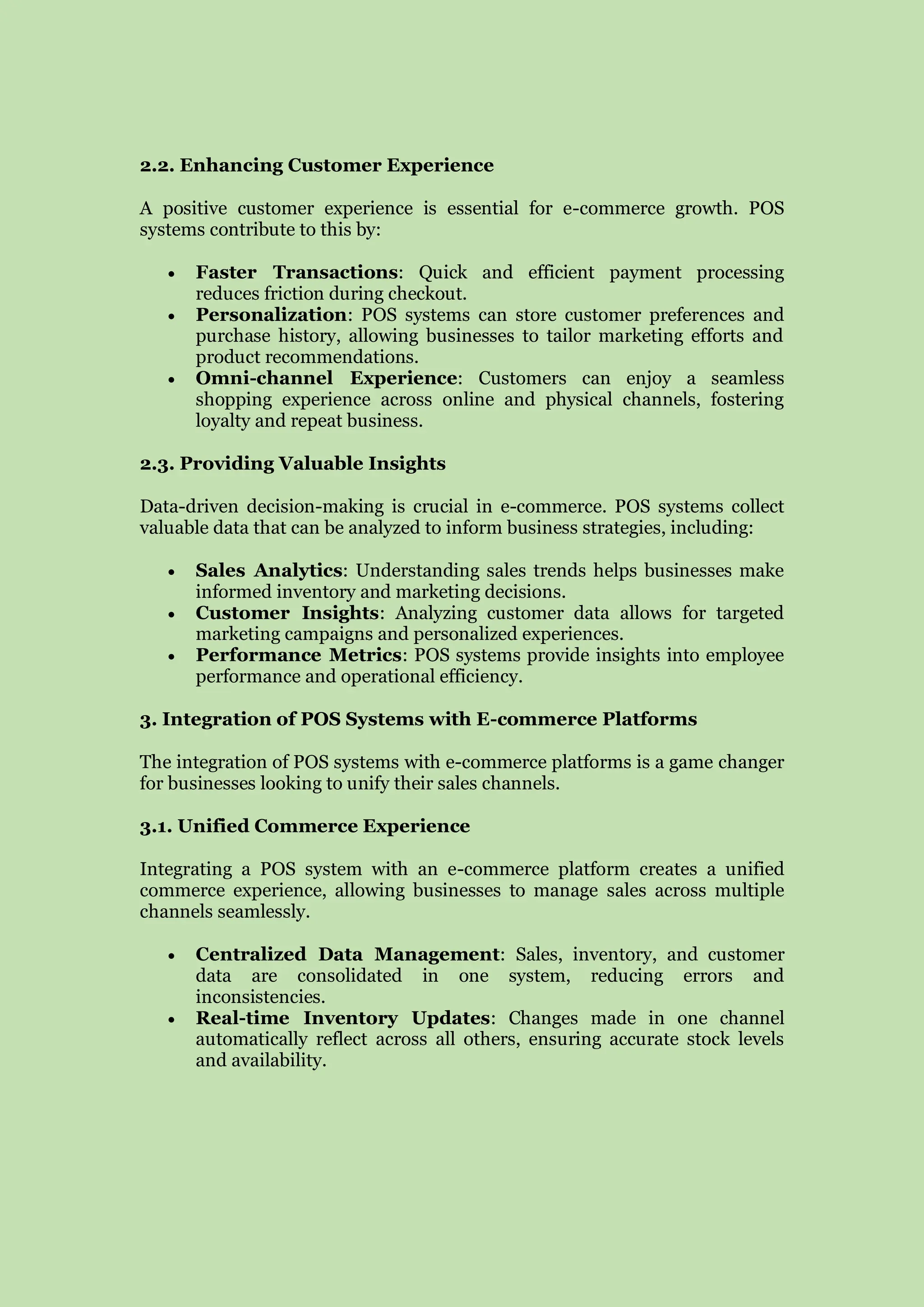 2.2. Enhancing Customer Experience
A positive customer experience is essential for e-commerce growth. POS
systems contribute to this by:
 Faster Transactions: Quick and efficient payment processing
reduces friction during checkout.
 Personalization: POS systems can store customer preferences and
purchase history, allowing businesses to tailor marketing efforts and
product recommendations.
 Omni-channel Experience: Customers can enjoy a seamless
shopping experience across online and physical channels, fostering
loyalty and repeat business.
2.3. Providing Valuable Insights
Data-driven decision-making is crucial in e-commerce. POS systems collect
valuable data that can be analyzed to inform business strategies, including:
 Sales Analytics: Understanding sales trends helps businesses make
informed inventory and marketing decisions.
 Customer Insights: Analyzing customer data allows for targeted
marketing campaigns and personalized experiences.
 Performance Metrics: POS systems provide insights into employee
performance and operational efficiency.
3. Integration of POS Systems with E-commerce Platforms
The integration of POS systems with e-commerce platforms is a game changer
for businesses looking to unify their sales channels.
3.1. Unified Commerce Experience
Integrating a POS system with an e-commerce platform creates a unified
commerce experience, allowing businesses to manage sales across multiple
channels seamlessly.
 Centralized Data Management: Sales, inventory, and customer
data are consolidated in one system, reducing errors and
inconsistencies.
 Real-time Inventory Updates: Changes made in one channel
automatically reflect across all others, ensuring accurate stock levels
and availability.
 