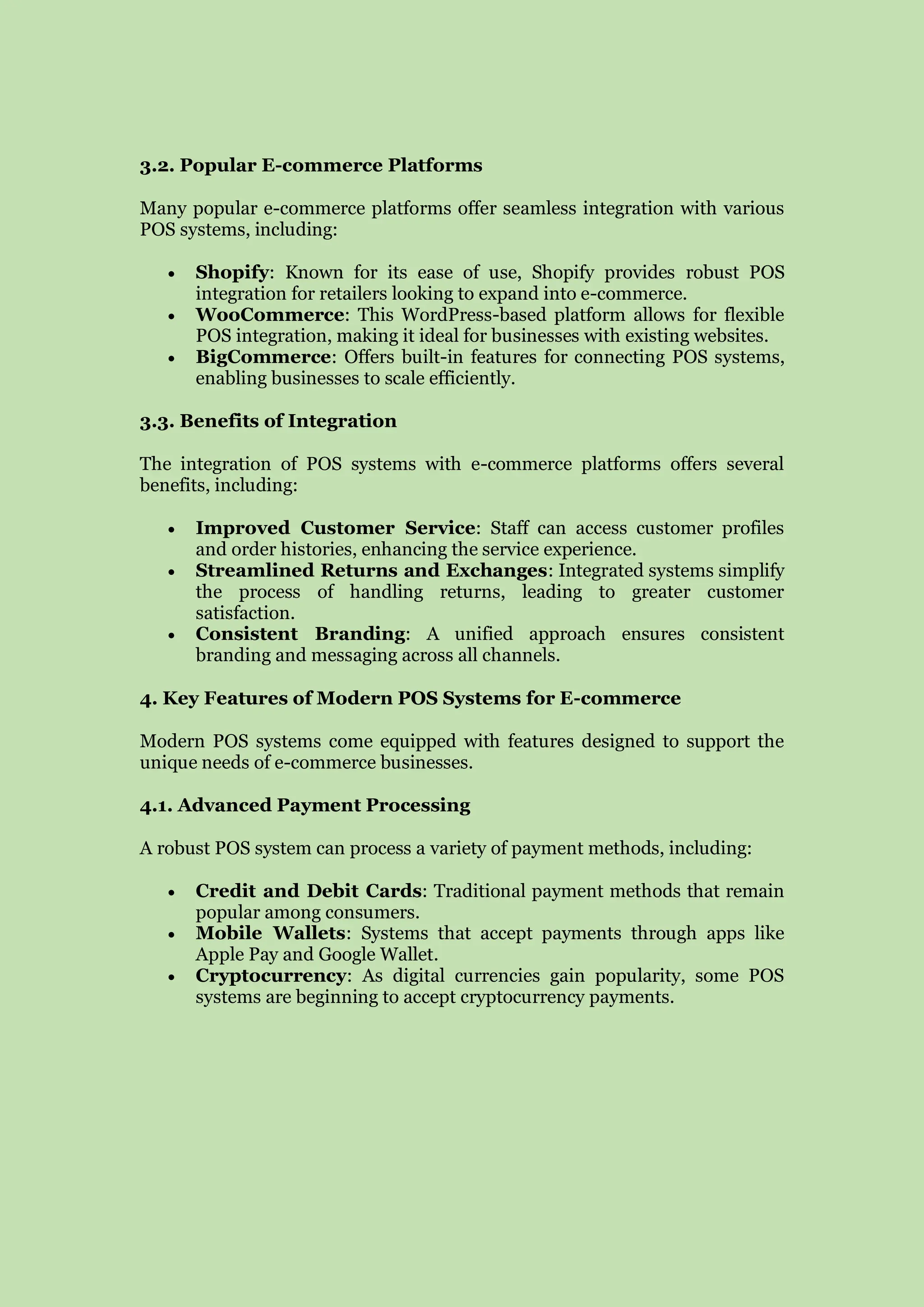 3.2. Popular E-commerce Platforms
Many popular e-commerce platforms offer seamless integration with various
POS systems, including:
 Shopify: Known for its ease of use, Shopify provides robust POS
integration for retailers looking to expand into e-commerce.
 WooCommerce: This WordPress-based platform allows for flexible
POS integration, making it ideal for businesses with existing websites.
 BigCommerce: Offers built-in features for connecting POS systems,
enabling businesses to scale efficiently.
3.3. Benefits of Integration
The integration of POS systems with e-commerce platforms offers several
benefits, including:
 Improved Customer Service: Staff can access customer profiles
and order histories, enhancing the service experience.
 Streamlined Returns and Exchanges: Integrated systems simplify
the process of handling returns, leading to greater customer
satisfaction.
 Consistent Branding: A unified approach ensures consistent
branding and messaging across all channels.
4. Key Features of Modern POS Systems for E-commerce
Modern POS systems come equipped with features designed to support the
unique needs of e-commerce businesses.
4.1. Advanced Payment Processing
A robust POS system can process a variety of payment methods, including:
 Credit and Debit Cards: Traditional payment methods that remain
popular among consumers.
 Mobile Wallets: Systems that accept payments through apps like
Apple Pay and Google Wallet.
 Cryptocurrency: As digital currencies gain popularity, some POS
systems are beginning to accept cryptocurrency payments.
 