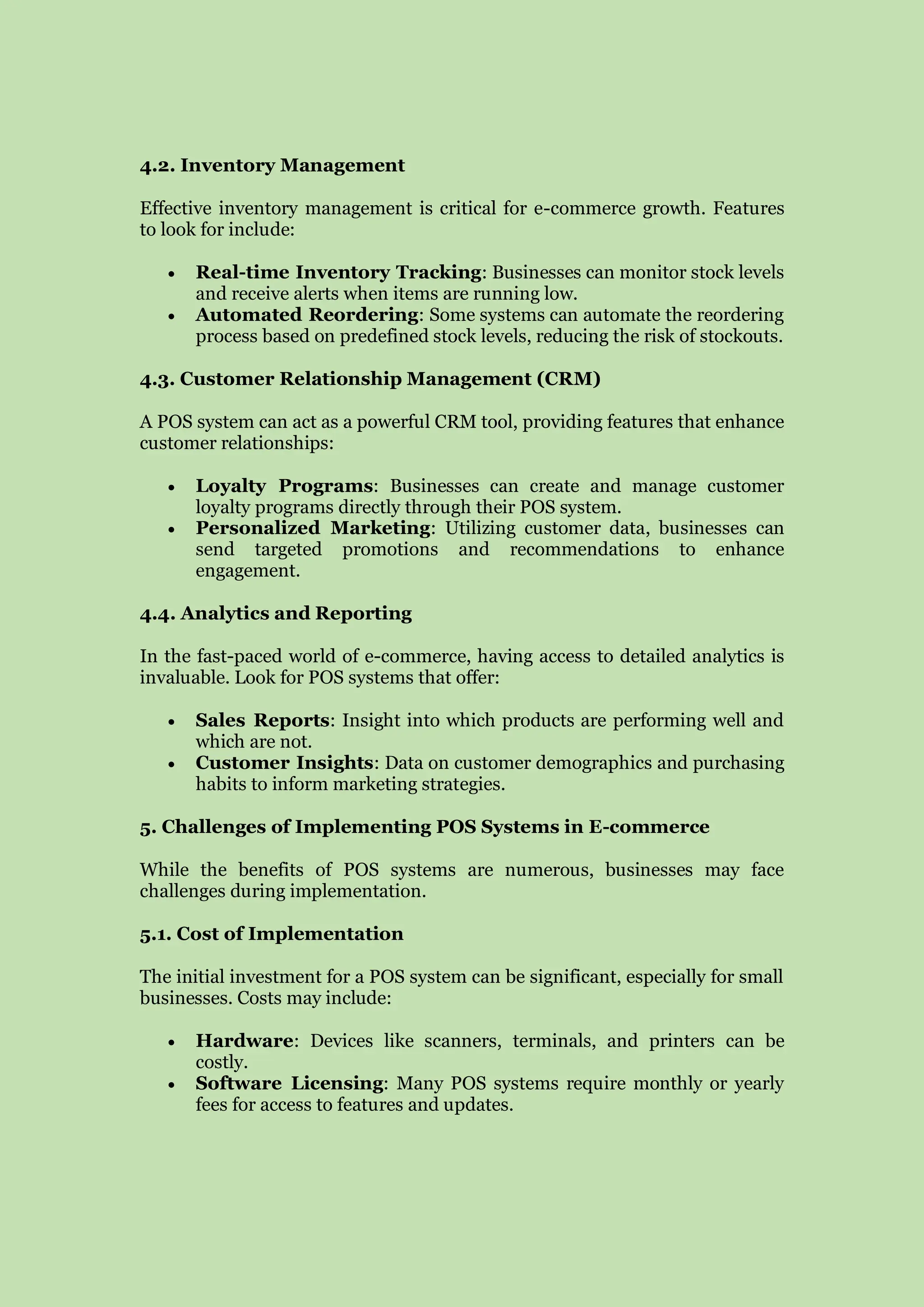4.2. Inventory Management
Effective inventory management is critical for e-commerce growth. Features
to look for include:
 Real-time Inventory Tracking: Businesses can monitor stock levels
and receive alerts when items are running low.
 Automated Reordering: Some systems can automate the reordering
process based on predefined stock levels, reducing the risk of stockouts.
4.3. Customer Relationship Management (CRM)
A POS system can act as a powerful CRM tool, providing features that enhance
customer relationships:
 Loyalty Programs: Businesses can create and manage customer
loyalty programs directly through their POS system.
 Personalized Marketing: Utilizing customer data, businesses can
send targeted promotions and recommendations to enhance
engagement.
4.4. Analytics and Reporting
In the fast-paced world of e-commerce, having access to detailed analytics is
invaluable. Look for POS systems that offer:
 Sales Reports: Insight into which products are performing well and
which are not.
 Customer Insights: Data on customer demographics and purchasing
habits to inform marketing strategies.
5. Challenges of Implementing POS Systems in E-commerce
While the benefits of POS systems are numerous, businesses may face
challenges during implementation.
5.1. Cost of Implementation
The initial investment for a POS system can be significant, especially for small
businesses. Costs may include:
 Hardware: Devices like scanners, terminals, and printers can be
costly.
 Software Licensing: Many POS systems require monthly or yearly
fees for access to features and updates.
 