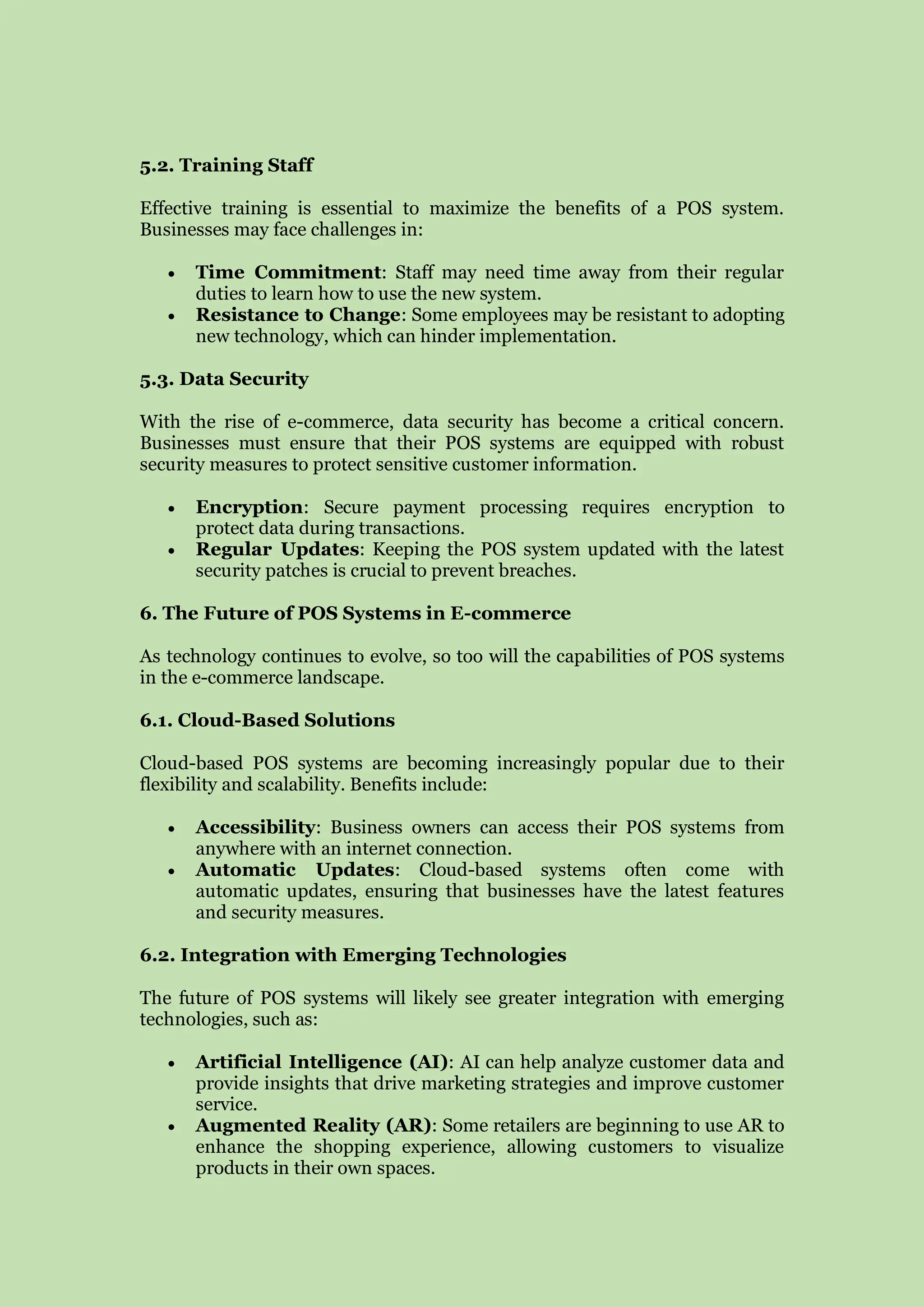 5.2. Training Staff
Effective training is essential to maximize the benefits of a POS system.
Businesses may face challenges in:
 Time Commitment: Staff may need time away from their regular
duties to learn how to use the new system.
 Resistance to Change: Some employees may be resistant to adopting
new technology, which can hinder implementation.
5.3. Data Security
With the rise of e-commerce, data security has become a critical concern.
Businesses must ensure that their POS systems are equipped with robust
security measures to protect sensitive customer information.
 Encryption: Secure payment processing requires encryption to
protect data during transactions.
 Regular Updates: Keeping the POS system updated with the latest
security patches is crucial to prevent breaches.
6. The Future of POS Systems in E-commerce
As technology continues to evolve, so too will the capabilities of POS systems
in the e-commerce landscape.
6.1. Cloud-Based Solutions
Cloud-based POS systems are becoming increasingly popular due to their
flexibility and scalability. Benefits include:
 Accessibility: Business owners can access their POS systems from
anywhere with an internet connection.
 Automatic Updates: Cloud-based systems often come with
automatic updates, ensuring that businesses have the latest features
and security measures.
6.2. Integration with Emerging Technologies
The future of POS systems will likely see greater integration with emerging
technologies, such as:
 Artificial Intelligence (AI): AI can help analyze customer data and
provide insights that drive marketing strategies and improve customer
service.
 Augmented Reality (AR): Some retailers are beginning to use AR to
enhance the shopping experience, allowing customers to visualize
products in their own spaces.
 