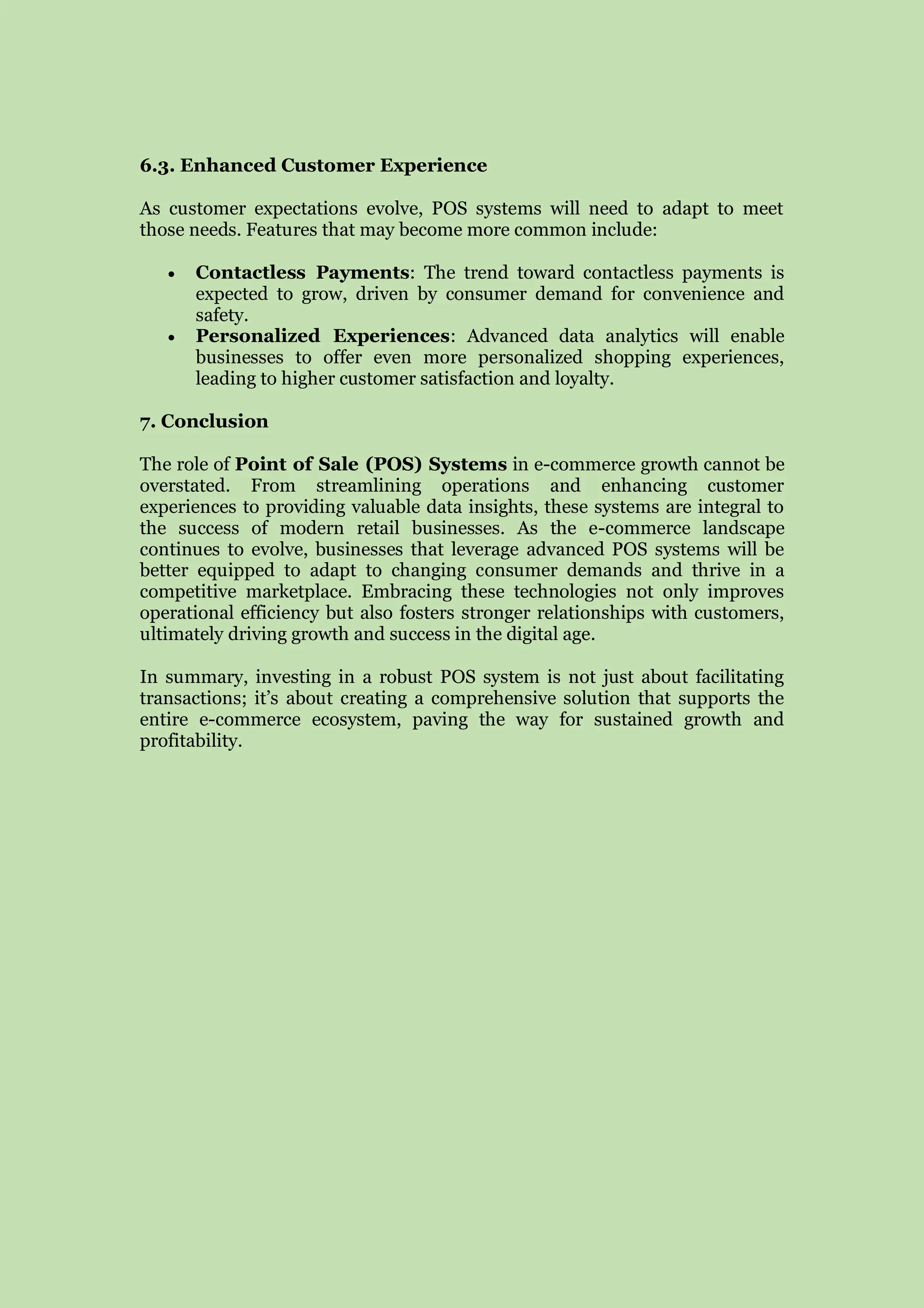 6.3. Enhanced Customer Experience
As customer expectations evolve, POS systems will need to adapt to meet
those needs. Features that may become more common include:
 Contactless Payments: The trend toward contactless payments is
expected to grow, driven by consumer demand for convenience and
safety.
 Personalized Experiences: Advanced data analytics will enable
businesses to offer even more personalized shopping experiences,
leading to higher customer satisfaction and loyalty.
7. Conclusion
The role of Point of Sale (POS) Systems in e-commerce growth cannot be
overstated. From streamlining operations and enhancing customer
experiences to providing valuable data insights, these systems are integral to
the success of modern retail businesses. As the e-commerce landscape
continues to evolve, businesses that leverage advanced POS systems will be
better equipped to adapt to changing consumer demands and thrive in a
competitive marketplace. Embracing these technologies not only improves
operational efficiency but also fosters stronger relationships with customers,
ultimately driving growth and success in the digital age.
In summary, investing in a robust POS system is not just about facilitating
transactions; it’s about creating a comprehensive solution that supports the
entire e-commerce ecosystem, paving the way for sustained growth and
profitability.
 