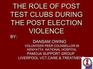 THE ROLE OF POSTTHE ROLE OF POST
TEST CLUBS DURINGTEST CLUBS DURING
THE POST ELECTIONTHE POST ELECTION
VIOLENCEVIOLENCE
BY:BY:
DANSAM OWINODANSAM OWINO
VOLUNTEER PEER COUNSELLOR INVOLUNTEER PEER COUNSELLOR IN
KENYATTA NATIONAL HOSPITALKENYATTA NATIONAL HOSPITAL
PAMOJA SUPPORT GROUPPAMOJA SUPPORT GROUP
LIVERPOOL VCT,CARE & TREATMENTLIVERPOOL VCT,CARE & TREATMENT
 