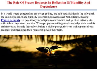 The Role Of Prayer Requests In Reflection Of Humility And
Dependence
In a world where expectations are never-ending, and self-actualization is the only goal,
the value of reliance and humility is sometimes overlooked. Nonetheless, making
Prayer Requests is a potent way for religious communities and spiritual activities to
reflect these important qualities. When people are willing to acknowledge their need for
assistance and humble themselves before a higher power, they can make great spiritual
progress and strengthen their relationship with their faith.
 