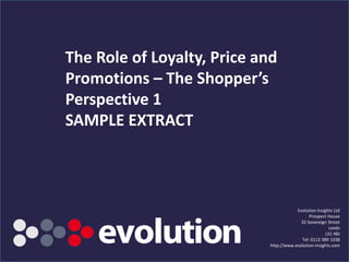 The Role of Loyalty, Price and
Promotions – The Shopper’s
Perspective 1
SAMPLE EXTRACT



                                                                 Evolution Insights Ltd
                                                                       Prospect House
                                                                   32 Sovereign Street
                                                                                  Leeds
                                                                                LS1 4BJ
                                                                   Tel: 0113 389 1038
                                                     http://www.evolution-insights.com
         www.evolution-insights.com   SAMPLE SLIDE
 