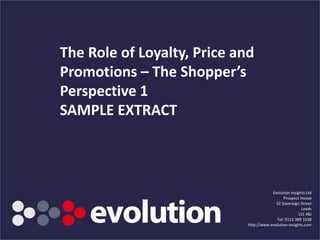 The Role of Loyalty, Price and
Promotions – The Shopper’s
Perspective 1
SAMPLE EXTRACT



                                                                 Evolution Insights Ltd
                                                                       Prospect House
                                                                   32 Sovereign Street
                                                                                 Leeds
                                                                                LS1 4BJ
                                                                   Tel: 0113 389 1038
                                                     http://www.evolution-insights.com
         www.evolution-insights.com   SAMPLE SLIDE
 
