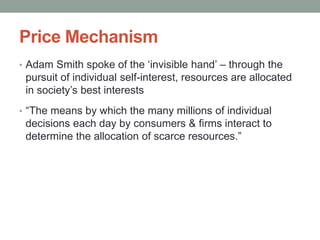 Price Mechanism
• Adam Smith spoke of the ‘invisible hand’ – through the
pursuit of individual self-interest, resources are allocated
in society’s best interests
• “The means by which the many millions of individual
decisions each day by consumers & firms interact to
determine the allocation of scarce resources.”
 