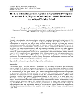 Journal of Biology, Agriculture and Healthcare                                                          www.iiste.org
ISSN 2224-3208 (Paper) ISSN 2225-093X (Online)
Vol 2, No.10, 2012

The Role of Private Extension Agencies in Agricultural Development
  of Kaduna State, Nigeria: A Case Study of Leventis Foundation
                    Agricultural Training School

                                                 Yahaya, H. and Luka, E. G.
                     Coresponding Author’s email: lukezy2000@gmail.com Mobilel: 08036149840
     Department of Agricultural Economics and Extension, Faculty of Agriculture, Nasarawa State University Keffi,
                            P.M.B. 135, Shabu, Lafia Campus,Nasarawa state, Nigeria



Abstract
The study was conducted to study the contributions of Leventis Foundation Agricultural Training School (LFATS)
Dogon Dawa to the advancement of agricultural development in Kaduna State of Nigeria. Participants and
non-participants of the school were selected using multistage sampling technique. Descriptive and inferential
statistical tools were used to analyze data. Farming in the study area was found to be gender specific. However, the
participants were more educated, with less farming experience than the non participants. Livestock production and
bee keeping; crop production and agro-forestry; and farm product processing and utilization were ranked as areas in
which the participants have been adequately trained.      T-test results revealed that there was a significant difference
between the yields of the participants and that of the non-participants. These results helped to establish that being
trained by LFATS could help farmers in ensuring that higher yields are obtained from their agricultural enterprises.
Thus, this study concludes that LFATS is playing an important role in agricultural advancement and youth
empowerment in Kaduna state through the skills acquired in its training programmes and recommends that other
governmental and non governmental agencies could embark on such.

Keywords: Private Extension, Agricultural Development, Leventis Foundation

Introduction
Agriculture has played a great role in Nigeria’s independence since the colonial era. However, with the advent of
crude oil in the 1970s the petroleum industry was given priority at the expense of agricultural development. Available
records show that appreciable amount of resources have been committed by the state governments in Nigeria towards
the transformation of the rural sectors (Ubong, 1993). However, the rural resource-poor clientele is dissatisfied with
the governments’ efforts and therefore yearn for more attention. This situation has encouraged good spirited
individuals and organizations to come together to form Non-Governmental Organizations (NGOs)/ Private
Commercial Extension Agents in attempt to changing the lifestyle of the rural dwellers for the better. Yahaya (2005)
identified the formation of Agric-related NGOs as an approach towards agricultural and rural transformation in
general. These organizations are seen as essential mechanism, which the rural dwellers can participate in, while
mobilizing internal resources to improve their standards of living. Over the years, several studies have identified
ways through which NGOs have been of assistance to the government and the entire population of the country in the
area of agricultural and rural development. Majority of the NGOs were founded primarily for agricultural and
technology dissemination with other activities related to credit, training, social services and culture. (Farinde and
Adisa, 2005).



                                                          177
 