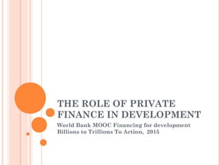 THE ROLE OF PRIVATE
FINANCE IN DEVELOPMENT
World Bank MOOC Financing for development
Billions to Trillions To Action, 2015
 