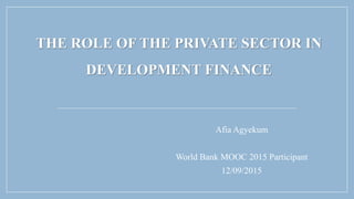 THE ROLE OF THE PRIVATE SECTOR IN
DEVELOPMENT FINANCE
Afia Agyekum
World Bank MOOC 2015 Participant
12/09/2015
 