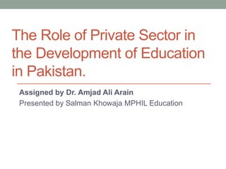 The Role of Private Sector in
the Development of Education
in Pakistan.
Assigned by Dr. Amjad Ali Arain
Presented by Salman Khowaja MPHIL Education
 