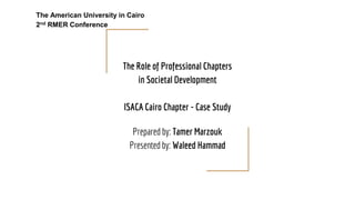 The Role of Professional Chapters
in Societal Development
ISACA Cairo Chapter - Case Study
Prepared by: Tamer Marzouk
Presented by: Waleed Hammad
The American University in Cairo
2nd RMER Conference
 