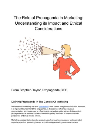The Role of Propaganda in Marketing:
Understanding its Impact and Ethical
Considerations
From Stephen Taylor, Propaganda CEO
Defining Propaganda In The Context Of Marketing
In the realm of marketing, the term "propaganda" often carries a negative connotation. However,
it is important to understand that propaganda, in its essence, refers to persuasive
communication techniques used to influence and manipulate public opinion. In this context,
propaganda can be seen as a powerful tool employed by marketers to shape consumer
perceptions and drive desired actions.
Marketing propaganda involves the strategic use of various techniques and tactics aimed at
capturing attention, generating interest, and ultimately persuading consumers to make
 
