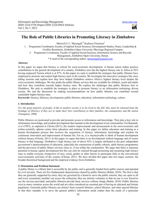 Information and Knowledge Management                                                                     www.iiste.org
ISSN 2224-5758 (Paper) ISSN 2224-896X (Online)
Vol 2, No.7, 2012


   The Role of Public Libraries in Promoting Literacy in Zimbabwe
                                   Maxwell C.C. Musingafi1* Kudzayi Chiwanza2
      1.   Programme Coordinator, Faculty of Applied Social Sciences; Development Studies, Peace, Leadership &
                      Conflict Resolution, Zimbabwe Open University, Masvingo Regional Campus
           2. Programme Coordinator, Faculty of Applied Social Sciences; Information Science and Records
                                    Management, Zimbabwe Open University, Harare
                          * E-mail of the corresponding author: mmusingafi@gmail.com
Abstract
In this paper we argue that literacy is critical for socio-economic development. A literate nation makes positive
contributions to the general development of a country. Zimbabwe now has the highest literacy rate in Africa at 92%
having surpassed Tunisia which is at 87%. In this paper we seek to establish the strategies that public libraries have
employed to promote and sustain high literacy rates in the country. We investigate the innovative strategies like story
telling sessions and explain how they have helped Zimbabwe achieve Africa’s highest literacy level despite the
socio-economic challenges. We also probe the public library services that are available for children, youth and adults
and how they contribute towards higher literacy rates. We explore the challenges that public libraries face in
Zimbabwe. We seek to establish the strategies in place to promote literacy in an information technology driven
society. We end the discussion by making recommendations on how public libraries can contribute toward
sustainable higher literacy rates.
Keywords: literacy; illiteracy; development; public libraries; education; information technology; culture

1. Introduction
For the great majority of people, if life in modern society is to be lived to the full, they must be released from the
bondage of illiteracy if they are to make their best contribution to their families, the communities and the nation
(Youngman, 2000)

Public libraries are positioned to provide and promote access to information and knowledge. They play a key role in
information, knowledge, and wisdom development that translate to the development of our communities. For Ramaiah,
et.al (1997), as captured in Chisita (2011), the modern improvements and advancement in the socio-economic and
techno-scientific spheres comes from education and training. In this paper we define education and training as a
human development process that involves the acquisition of literacy, information, knowledge and wisdom for
continuous innovation and improvement of human life. For us, it is inconceivable to think of human development
without literacy (Chisita, 2011). In this paper we argue that there is no development without language and of course
literacy in that language. Zimbabwe‘s high literacy rate of above 92% is largely attributed to the post independent
government’s democratisation of education, especially the construction of public schools, adult literacy programmes
and the provision of public library services close to, if not within the communities. We argue that there is immense
potential in human capital development but this can only be realised through promoting and sustaining high literacy
rates to enable everyone irrespective of race, creed, gender or other factors to participate fully in the conventional
socio-economic activities of the country (Chisita, 2011). We have divided this paper into two major sections: the
broader theoretical background and the empirical evidence from Zimbabwe.

2. Orientation and Problem Statement
A public library is a library that is accessible by the public and is generally funded from public sources and operated
by civil servants. There are five fundamental characteristics shared by public libraries (Rubin, 2010). The first is that
they are generally supported by taxes; they are governed by a board to serve the public interest; they are open to all
and every community member can access the collection; they are entirely voluntary in that no one is ever forced to
use the services provided; and public libraries provide basic services without charge (Rubin, 2010). Public libraries
exist in many countries across the world and are often considered an essential part of having an educated and literate
population. Generally public libraries are distinct from research libraries, school libraries, and other special libraries
in that their mandate is to serve the general public's information needs (rather than the needs of a particular
                                                           52
 
