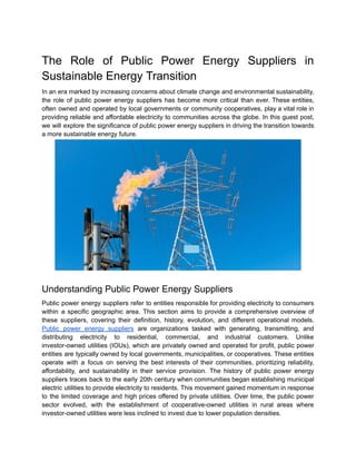 The Role of Public Power Energy Suppliers in
Sustainable Energy Transition
In an era marked by increasing concerns about climate change and environmental sustainability,
the role of public power energy suppliers has become more critical than ever. These entities,
often owned and operated by local governments or community cooperatives, play a vital role in
providing reliable and affordable electricity to communities across the globe. In this guest post,
we will explore the significance of public power energy suppliers in driving the transition towards
a more sustainable energy future.
Understanding Public Power Energy Suppliers
Public power energy suppliers refer to entities responsible for providing electricity to consumers
within a specific geographic area. This section aims to provide a comprehensive overview of
these suppliers, covering their definition, history, evolution, and different operational models.
Public power energy suppliers are organizations tasked with generating, transmitting, and
distributing electricity to residential, commercial, and industrial customers. Unlike
investor-owned utilities (IOUs), which are privately owned and operated for profit, public power
entities are typically owned by local governments, municipalities, or cooperatives. These entities
operate with a focus on serving the best interests of their communities, prioritizing reliability,
affordability, and sustainability in their service provision. The history of public power energy
suppliers traces back to the early 20th century when communities began establishing municipal
electric utilities to provide electricity to residents. This movement gained momentum in response
to the limited coverage and high prices offered by private utilities. Over time, the public power
sector evolved, with the establishment of cooperative-owned utilities in rural areas where
investor-owned utilities were less inclined to invest due to lower population densities.
 