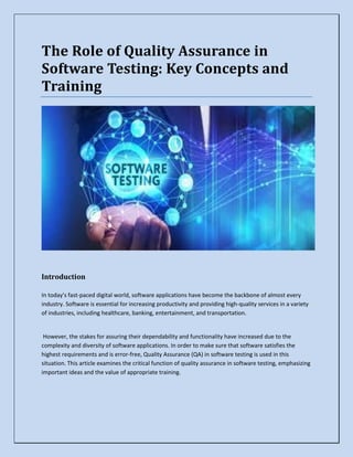 The Role of Quality Assurance in
Software Testing: Key Concepts and
Training
Introduction
In today's fast-paced digital world, software applications have become the backbone of almost every
industry. Software is essential for increasing productivity and providing high-quality services in a variety
of industries, including healthcare, banking, entertainment, and transportation.
However, the stakes for assuring their dependability and functionality have increased due to the
complexity and diversity of software applications. In order to make sure that software satisfies the
highest requirements and is error-free, Quality Assurance (QA) in software testing is used in this
situation. This article examines the critical function of quality assurance in software testing, emphasizing
important ideas and the value of appropriate training.
 