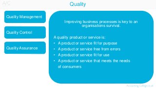 Quality
Quality Management
Quality Assurance
Quality Control
Improving business processes is key to an
organisations survival.
A quality product or service is:
• A product or service fit for purpose
• A product or service free from errors
• A product or service fit for use
• A product or service that meets the needs
of consumers
 