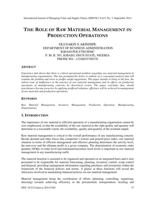 International Journal of Managing Value and Supply Chains (IJMVSC) Vol.5, No. 3, September 2014 
THE ROLE OF RAW MATERIAL MANAGEMENT IN 
PRODUCTION OPERATIONS 
OLUSAKIN S AKINDIPE 
DEPARTMENT OF BUSINESS ADMINISTRATION 
IGBAJO POLYTECHNIC 
P. M. B. 303, IGBAJO, OSUN STATE, NIGERIA 
PHONE NO.: +2348035709270 
ABSTRACT 
Experience had shown that there is critical operational problem regarding raw material management in 
manufacturing organisations. This has prompted the desire to embark on a conceptual analysis that will 
examine the problem and strive to proffer useful suggestions. This paper intends to bring to the fore, the 
salient issue of inefficiency in the practice of raw material management and its effects on production 
operations of manufacturing concerns by theoretical review. The paper concludes that, should 
practitioners become proactive by applying proffered solutions, efficiency will be achieved in management 
of raw materials and production operations. 
KEYWORDS 
Raw Material Management, Inventory Management, Production Operation, Manufacturing 
Organisations. 
1. INTRODUCTION 
The importance of raw material to efficient operation of a manufacturing organisation cannot be 
over emphasized; in that the availability of the raw material in the right quality and quantity will 
determine to a reasonable extent; the availability, quality and quantity of the resultant output. 
Raw material management is critical to the overall performance of any manufacturing concern. 
Beside demand and other forces like competitor’s actions and general price index; raw material 
situation in terms of efficient management and effective planning determines the activity level, 
the turn-over and the ultimate profit in a given company. The determination of economic order 
quantity (EOQ), re-order level and minimum/maximum stock levels is important in raw material 
management in any manufacturing outfit. 
The material function is assumed to be organised and operated on an integrated basis and is also 
presumed to be responsible for material forecasting, planning, inventory control, scrap control 
and disposal; providing management information regarding purchases and inventories within the 
framework of the financial policies and norms. A glance at these functions will reveal the 
intricacies involved in maintaining balanced policies on raw material management. 
Material management being the coordination of efforts (planning, controlling, organising, 
directing) towards achieving efficiency in the procurement, transportation, stocking and 
DOI: 10.5121/ijmvsc.2014.5303 37 
 
