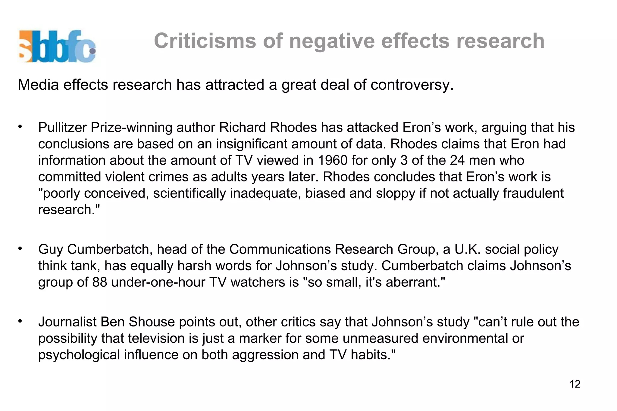 Criticisms of negative effects research Media effects research has attracted a great deal of controversy.  Pullitzer Prize-winning author Richard Rhodes has attacked Eron’s work, arguing that his conclusions are based on an insignificant amount of data. Rhodes claims that Eron had information about the amount of TV viewed in 1960 for only 3 of the 24 men who committed violent crimes as adults years later. Rhodes concludes that Eron’s work is "poorly conceived, scientifically inadequate, biased and sloppy if not actually fraudulent research." Guy Cumberbatch, head of the Communications Research Group, a U.K. social policy think tank, has equally harsh words for Johnson’s study. Cumberbatch claims Johnson’s group of 88 under-one-hour TV watchers is "so small, it's aberrant."  Journalist Ben Shouse points out, other critics say that Johnson’s study "can’t rule out the possibility that television is just a marker for some unmeasured environmental or psychological influence on both aggression and TV habits." 