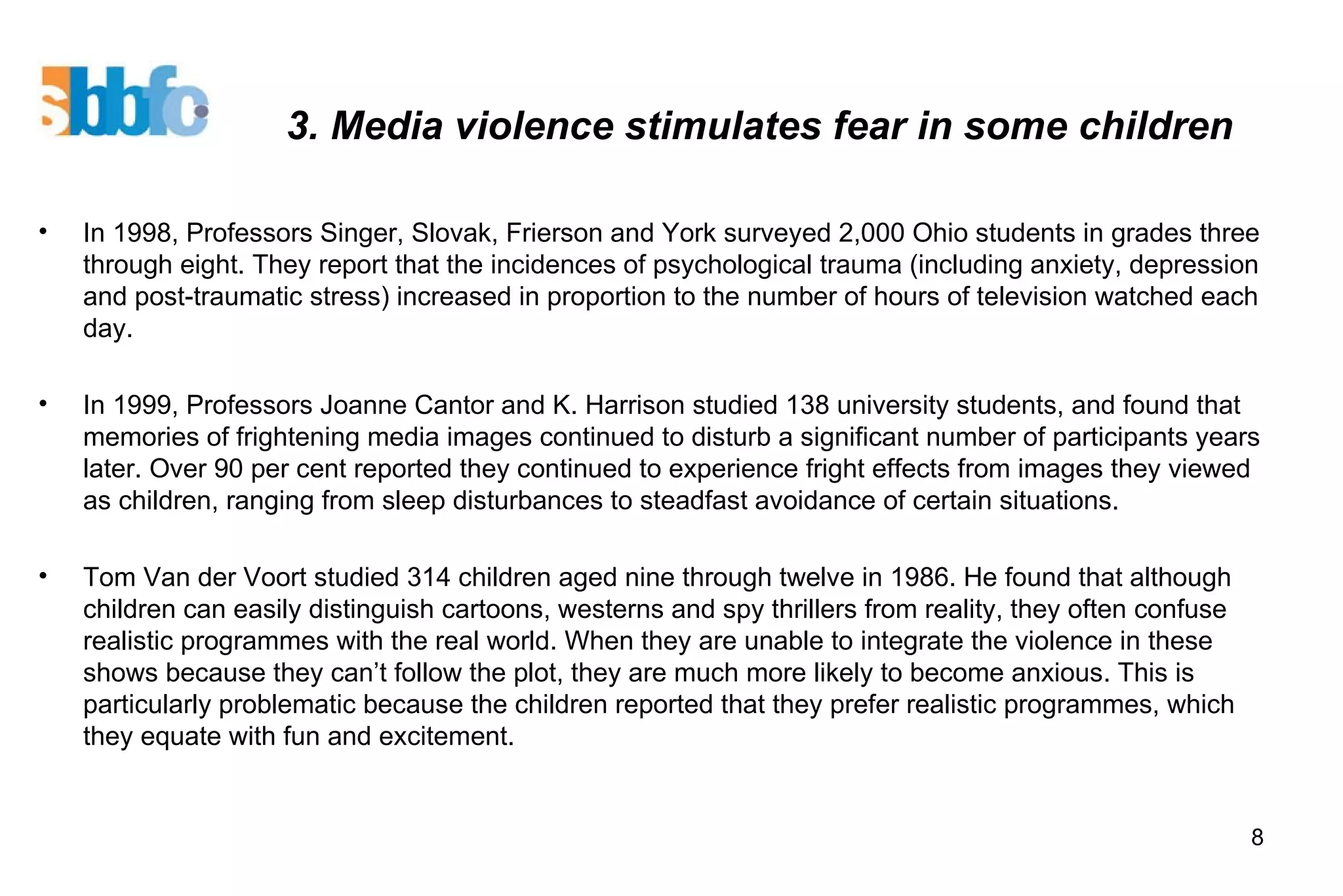 3. Media violence stimulates fear in some children In 1998, Professors Singer, Slovak, Frierson and York surveyed 2,000 Ohio students in grades three through eight. They report that the incidences of psychological trauma (including anxiety, depression and post-traumatic stress) increased in proportion to the number of hours of television watched each day. In 1999, Professors Joanne Cantor and K. Harrison studied 138 university students, and found that memories of frightening media images continued to disturb a significant number of participants years later. Over 90 per cent reported they continued to experience fright effects from images they viewed as children, ranging from sleep disturbances to steadfast avoidance of certain situations. Tom Van der Voort studied 314 children aged nine through twelve in 1986. He found that although children can easily distinguish cartoons, westerns and spy thrillers from reality, they often confuse realistic programmes with the real world. When they are unable to integrate the violence in these shows because they can’t follow the plot, they are much more likely to become anxious. This is particularly problematic because the children reported that they prefer realistic programmes, which they equate with fun and excitement.  