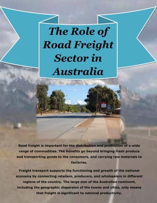 Road freight is important for the distribution and production of a wide
range of commodities. The benefits go beyond bringing fresh produce
and transporting goods to the consumers, and carrying raw materials to
factories.
Freight transport supports the functioning and growth of the national
economy by connecting retailers, producers, and wholesalers in different
regions of the country. The large size of the Australian continent,
including the geographic dispersion of the towns and cities, only means
that freight is significant to national productivity.
The Role of
Road Freight
Sector in
Australia
 