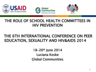 THE ROLE OF SCHOOL HEALTH COMMITTEES IN
HIV PREVENTION
THE 6TH INTERNATIONAL CONFERENCE ON PEER
EDUCATION, SEXUALITY AND HIV&AIDS 2014
18-20th June 2014
Luciana Koske
Global Communities
1
 