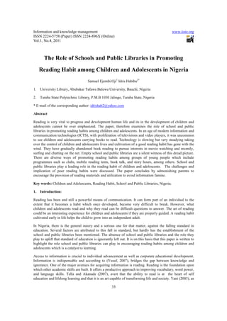Information and knowledge management                                                               www.iiste.org
ISSN 2224-5758 (Paper) ISSN 2224-896X (Online)
Vol.1, No.4, 2011



       The Role of Schools and Public Libraries in Promoting
     Reading Habit among Children and Adolescents in Nigeria
                                      Samuel Ejembi Oji1 Idris Habibu2*

1.   University Library, Abubakar Tafawa Balewa University, Bauchi, Nigeria

2.   Taraba State Polytechnic Library, P.M.B 1030 Jalingo, Taraba State, Nigeria

* E-mail of the corresponding author: idrishab2@yahoo.com

Abstract

Reading is very vital to progress and development human life and its in the development of children and
adolescents cannot be over emphasized. The paper, therefore examines the role of school and public
libraries in promoting reading habits among children and adolescents. In an age of modern information and
communication technologies (ICTS), with proliferation of televisions and video players, it was uncommon
to see children and adolescents carrying books to read. Technology is slowing but very steadying taking
over the control of children and adolescents lives and cultivation of a good reading habit has gone with the
wind. They have gradually abandoned book reading to pursue interests in movie watching and recently,
surfing and chatting on the net. Empty school and public libraries are a silent witness of this dread picture.
There are diverse ways of promoting reading habits among groups of young people which include
programmes such as clubs, mobile reading tents, book talk, and story hours, among others. School and
public libraries play a leading role in the reading habit of children and adolescents. The challenges and
implication of poor reading habits were discussed. The paper concludes by admonishing parents to
encourage the provision of reading materials and utilization to avoid information famine.

Key words: Children and Adolescents, Reading Habit, School and Public Libraries, Nigeria.

1.   Introduction:

Reading has been and still a powerful means of communication. It can form part of an individual to the
extent that it becomes a habit which once developed, become very difficult to break. However, what
children and adolescents read and why they read can be difficult questions to answer. The art of reading
could be an interesting experience for children and adolescents if they are properly guided. A reading habit
cultivated early in life helps the child to grow into an independent adult.

In Nigeria, there is the general outcry and a serious one for that matter, against the falling standard in
education. Several factors are attributed to this fall in standard, but hardly has the establishment of the
school and public libraries been mentioned. The absence of school and public libraries and the role they
play to uplift that standard of education is ignorantly left out. It is on this basis that this paper is written to
highlight the role school and public libraries can play in encouraging reading habits among children and
adolescents which is a catalyst to learning.

Access to information is crucial to individual advancement as well as corporate educational development.
Information is indispensable and according to (Yusuf, 2007), bridges the gap between knowledge and
ignorance. One of the major avenues for acquiring information is reading. Reading is the foundation upon
which other academic skills are built. It offers a productive approach to improving vocabulary, word power,
and language skills. Tella and Akanade (2007), avert that the ability to read is at the heart of self
education and lifelong learning and that it is an art capable of transforming life and society. Yani (2003), as

                                                        33
 