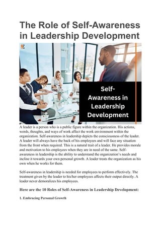 The Role of Self-Awareness
in Leadership Development
A leader is a person who is a public figure within the organization. His actions,
words, thoughts, and ways of work affect the work environment within the
organization. Self-awareness in leadership depicts the consciousness of the leader.
A leader will always have the back of his employees and will face any situation
from the front when required. This is a natural trait of a leader. He provides morale
and motivation to his employees when they are in need of the same. Self-
awareness in leadership is the ability to understand the organization’s needs and
incline it towards your own personal growth. A leader treats the organization as his
own when he works for them.
Self-awareness in leadership is needed for employees to perform effectively. The
treatment given by the leader to his/her employees affects their output directly. A
leader never demoralizes his employees.
Here are the 10 Roles of Self-Awareness in Leadership Development:
1. Embracing Personal Growth
 