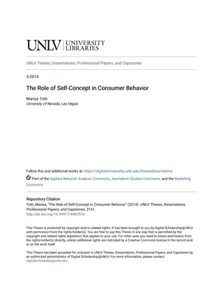 UNLV Theses, Dissertations, Professional Papers, and Capstones
5-2014
The Role of Self-Concept in Consumer Behavior
The Role of Self-Concept in Consumer Behavior
Marisa Toth
University of Nevada, Las Vegas
Follow this and additional works at: https://digitalscholarship.unlv.edu/thesesdissertations
Part of the Applied Behavior Analysis Commons, Journalism Studies Commons, and the Marketing
Commons
Repository Citation
Repository Citation
Toth, Marisa, "The Role of Self-Concept in Consumer Behavior" (2014). UNLV Theses, Dissertations,
Professional Papers, and Capstones. 2161.
http://dx.doi.org/10.34917/6407916
This Thesis is protected by copyright and/or related rights. It has been brought to you by Digital Scholarship@UNLV
with permission from the rights-holder(s). You are free to use this Thesis in any way that is permitted by the
copyright and related rights legislation that applies to your use. For other uses you need to obtain permission from
the rights-holder(s) directly, unless additional rights are indicated by a Creative Commons license in the record and/
or on the work itself.
This Thesis has been accepted for inclusion in UNLV Theses, Dissertations, Professional Papers, and Capstones by
an authorized administrator of Digital Scholarship@UNLV. For more information, please contact
digitalscholarship@unlv.edu.
 